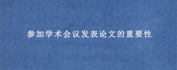 参加学术会议发表论文的重要性