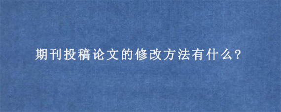 期刊投稿论文的修改方法有什么?