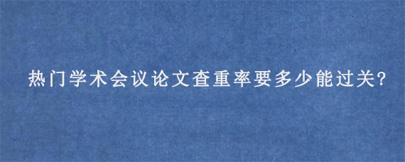 热门学术会议论文查重率要多少能过关?