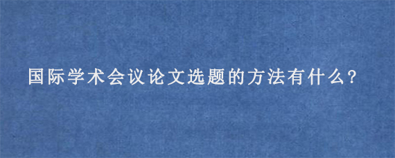 国际学术会议论文选题的方法有什么?