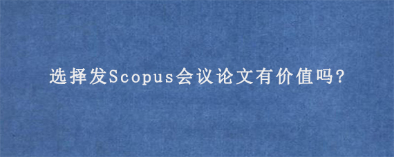 选择发Scopus会议论文有价值吗?