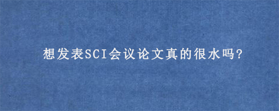 想发表SCI会议论文真的很水吗?