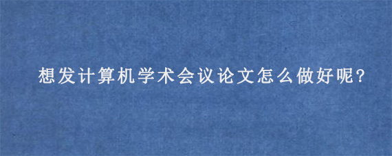 想发计算机学术会议论文怎么做好呢?