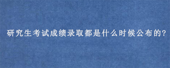 研究生考试成绩录取都是什么时候公布的?