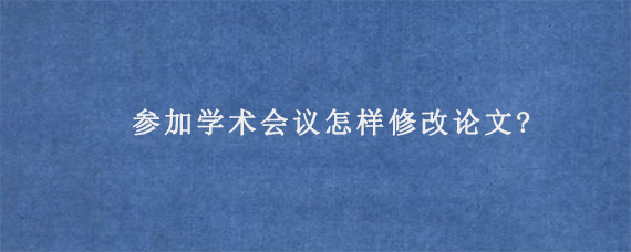 参加学术会议怎样修改论文?