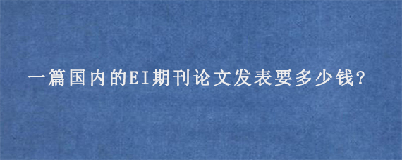 一篇国内的EI期刊论文发表要多少钱?