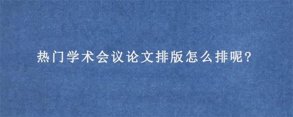 热门学术会议论文排版怎么排呢?