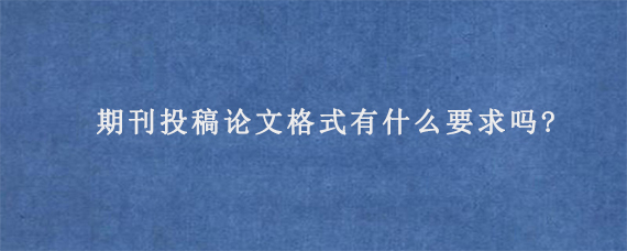 期刊投稿论文格式有什么要求吗?