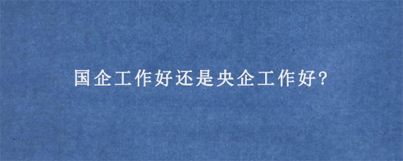 国企工作好还是央企工作好?