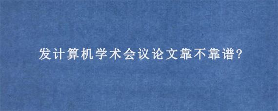 发计算机学术会议论文靠不靠谱?