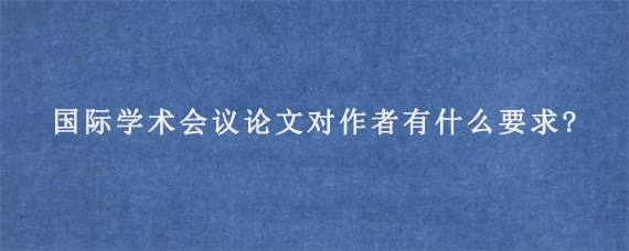 国际学术会议论文对作者有什么要求?