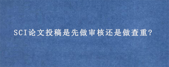 SCI论文投稿是先做审核还是做查重?