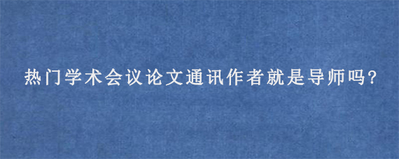 热门学术会议论文通讯作者就是导师吗?