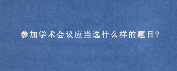 参加学术会议应当选什么样的题目?