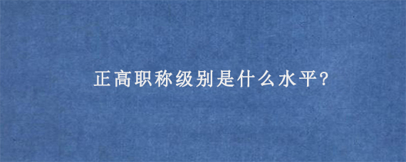 正高职称级别是什么水平?