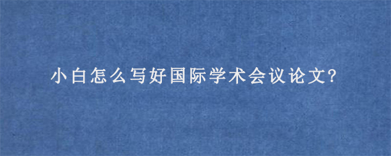 小白怎么写好国际学术会议论文?