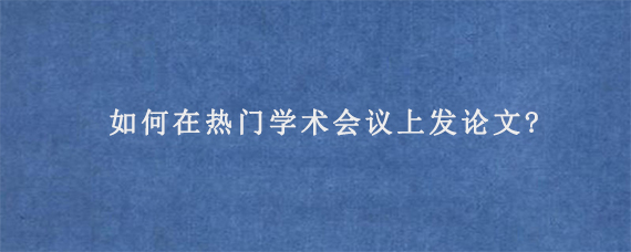 如何在热门学术会议上发论文?