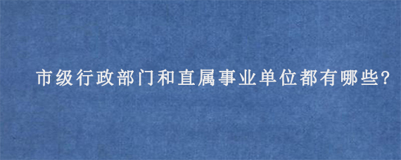 市级行政部门和直属事业单位都有哪些?