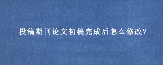 投稿期刊论文初稿完成后怎么修改?