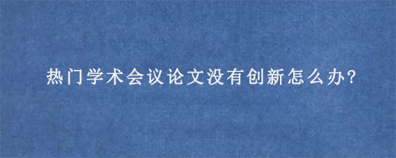 热门学术会议论文没有创新怎么办?