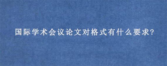 国际学术会议论文对格式有什么要求?