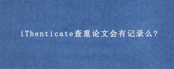 iThenticate查重论文会有记录么?