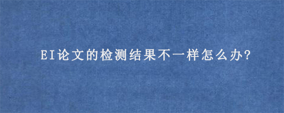 EI论文的检测结果不一样怎么办?