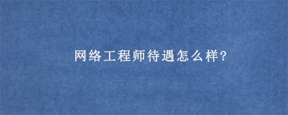 网络工程师待遇怎么样?