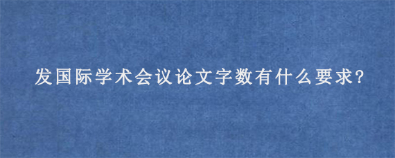 发国际学术会议论文字数有什么要求?