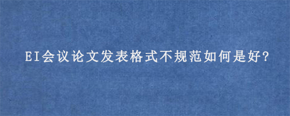 EI会议论文发表格式不规范如何是好?