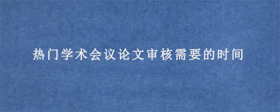 热门学术会议论文审核需要的时间