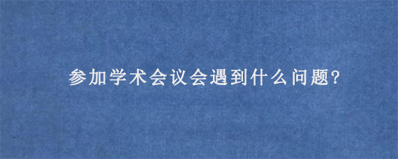 参加学术会议会遇到什么问题?