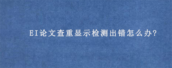 EI论文查重显示检测出错怎么办?