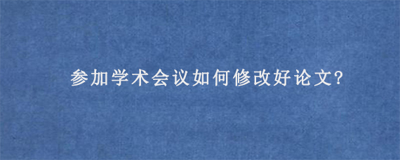 参加学术会议如何修改好论文?