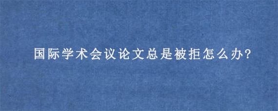 国际学术会议论文总是被拒怎么办?