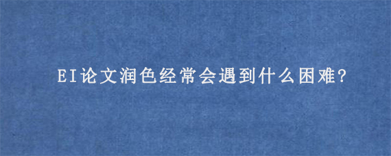 EI论文润色经常会遇到什么困难?