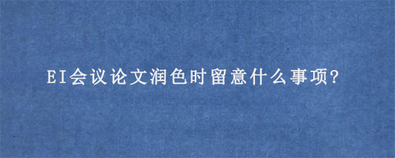 EI会议论文润色时留意什么事项?