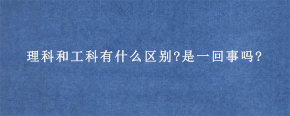 理科和工科有什么区别?是一回事吗?