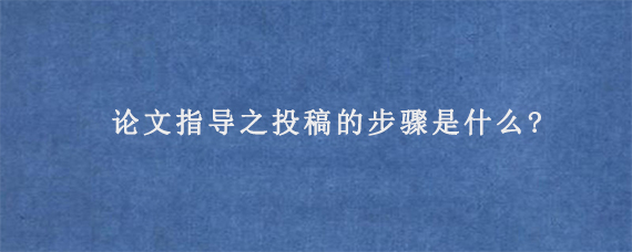 论文指导之投稿的步骤是什么?