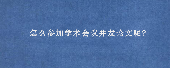 怎么参加学术会议并发论文呢?