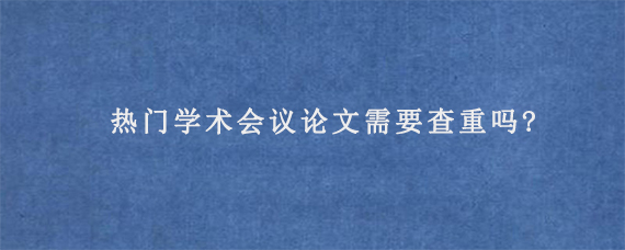 热门学术会议论文需要查重吗?