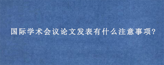 国际学术会议论文发表有什么注意事项?