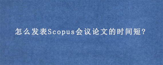 怎么发表Scopus会议论文的时间短?