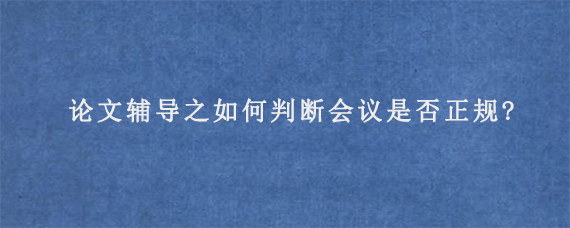 论文辅导之如何判断会议是否正规?