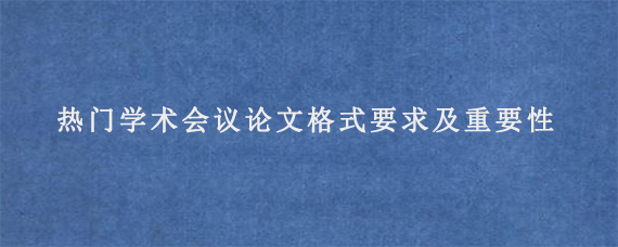 热门学术会议论文格式要求及重要性