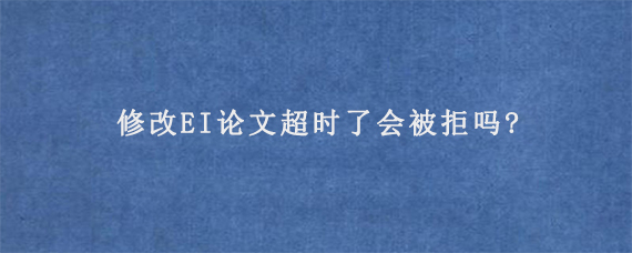 修改EI论文超时了会被拒吗?