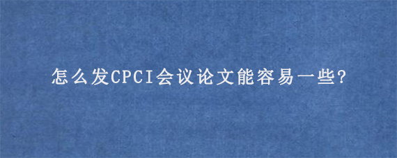 怎么发CPCI会议论文能容易一些?