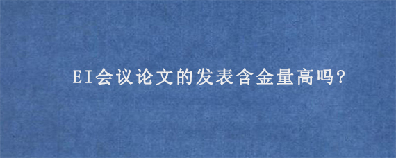 EI会议论文的发表含金量高吗?