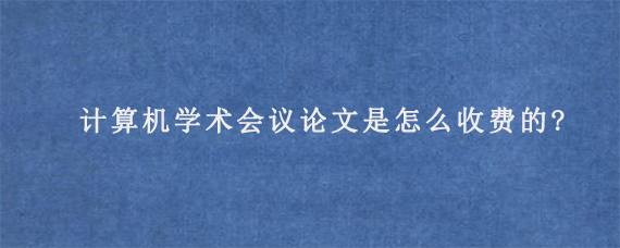 计算机学术会议论文是怎么收费的?