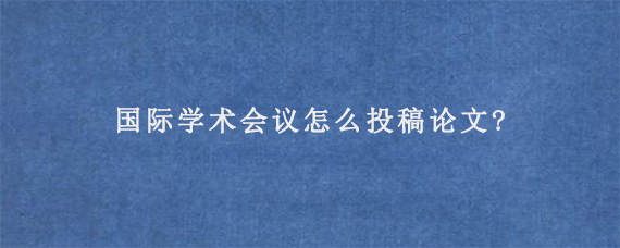 国际学术会议怎么投稿论文?